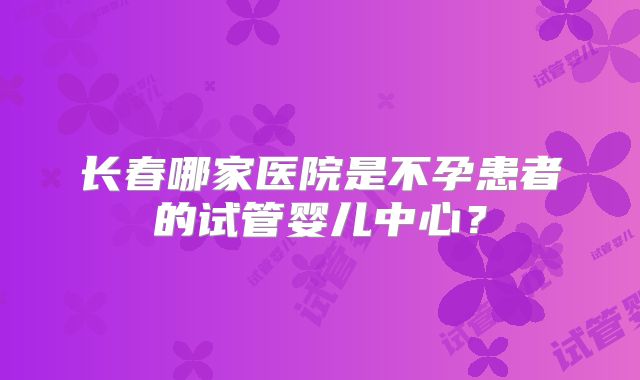 长春哪家医院是不孕患者的试管婴儿中心？
