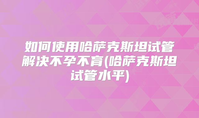 如何使用哈萨克斯坦试管解决不孕不育(哈萨克斯坦试管水平)