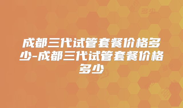 成都三代试管套餐价格多少-成都三代试管套餐价格多少