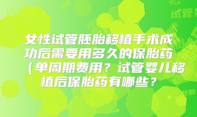女性试管胚胎移植手术成功后需要用多久的保胎药（单周期费用？试管婴儿移植后保胎药有哪些？