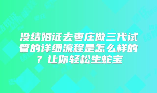 没结婚证去枣庄做三代试管的详细流程是怎么样的？让你轻松生蛇宝