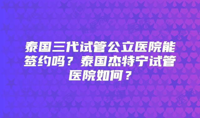 泰国三代试管公立医院能签约吗？泰国杰特宁试管医院如何？