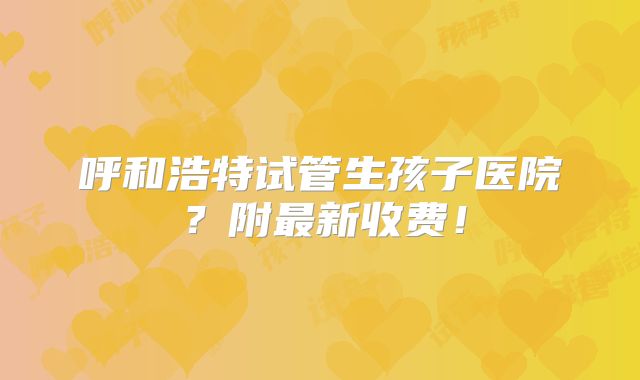 呼和浩特试管生孩子医院?附最新收费!