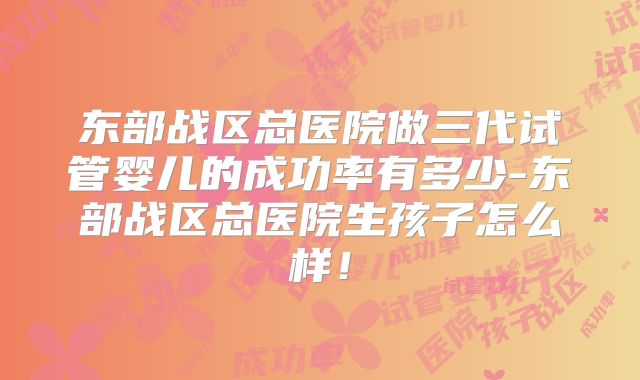 东部战区总医院做三代试管婴儿的成功率有多少-东部战区总医院生孩子怎么样！