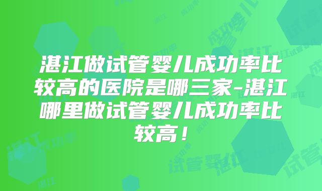 湛江做试管婴儿成功率比较高的医院是哪三家-湛江哪里做试管婴儿成功率比较高！