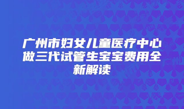 广州市妇女儿童医疗中心做三代试管生宝宝费用全新解读
