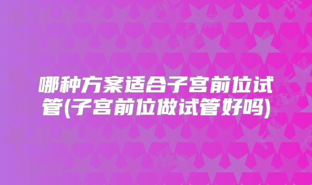 哪种方案适合子宫前位试管(子宫前位做试管好吗)