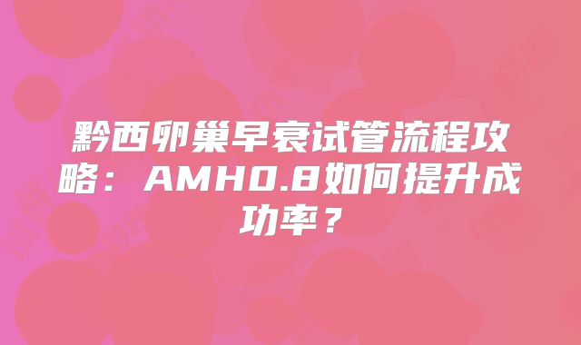 黔西卵巢早衰试管流程攻略：AMH0.8如何提升成功率？