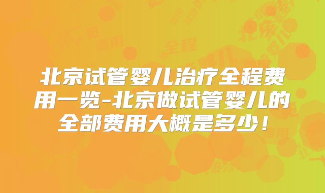 北京试管婴儿治疗全程费用一览-北京做试管婴儿的全部费用大概是多少!