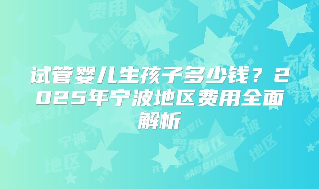 试管婴儿生孩子多少钱？2025年宁波地区费用全面解析