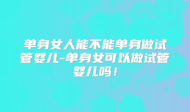 单身女人能不能单身做试管婴儿-单身女可以做试管婴儿吗!