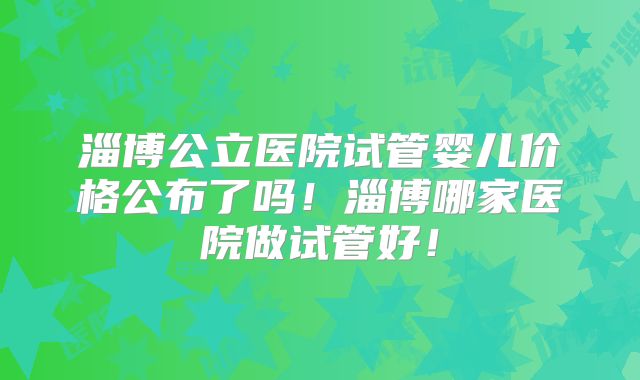 淄博公立医院试管婴儿价格公布了吗！淄博哪家医院做试管好！