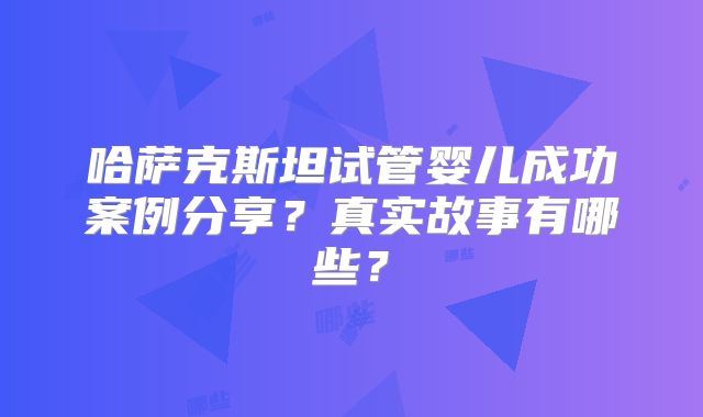 哈萨克斯坦试管婴儿成功案例分享？真实故事有哪些？