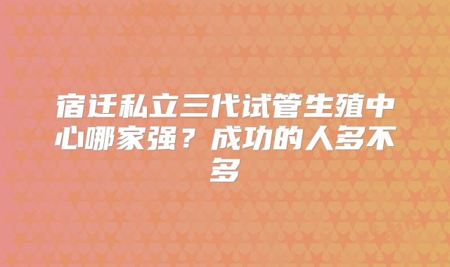 宿迁私立三代试管生殖中心哪家强？成功的人多不多