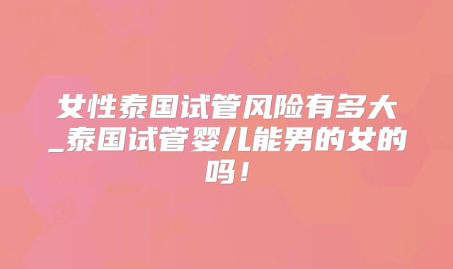 女性泰国试管风险有多大_泰国试管婴儿能男的女的吗！