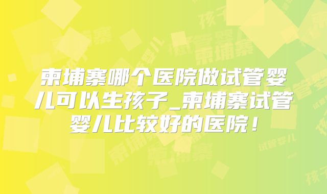 柬埔寨哪个医院做试管婴儿可以生孩子_柬埔寨试管婴儿比较好的医院！