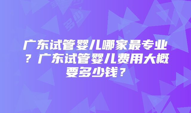 广东试管婴儿哪家最专业？广东试管婴儿费用大概要多少钱？