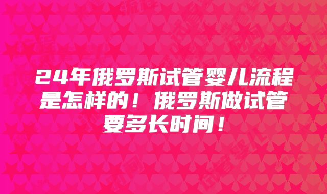 24年俄罗斯试管婴儿流程是怎样的！俄罗斯做试管要多长时间！