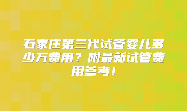 石家庄第三代试管婴儿多少万费用？附最新试管费用参考！
