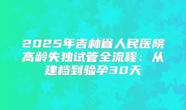 2025年吉林省人民医院高龄失独试管全流程：从建档到验孕30天
