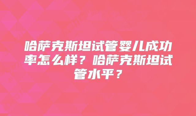 哈萨克斯坦试管婴儿成功率怎么样？哈萨克斯坦试管水平？