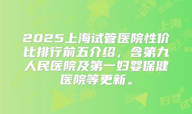 2025上海试管医院性价比排行前五介绍,含第九人民医院及第一妇婴保健医院等更新。