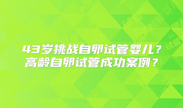 43岁挑战自卵试管婴儿?高龄自卵试管成功案例?