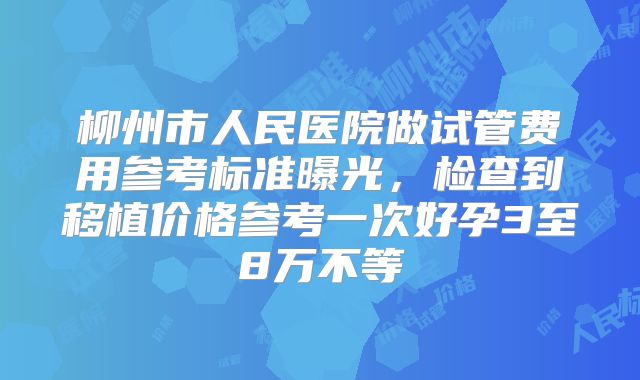 柳州市人民医院做试管费用参考标准曝光,检查到移植价格参考一次好孕3至8万不等