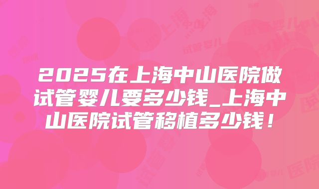 2025在上海中山医院做试管婴儿要多少钱_上海中山医院试管移植多少钱!