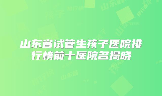 山东省试管生孩子医院排行榜前十医院名揭晓
