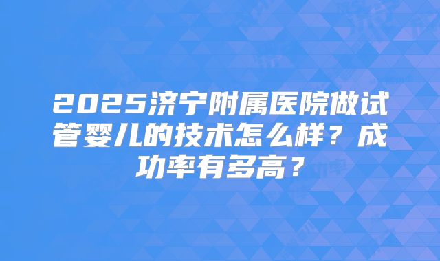 2025济宁附属医院做试管婴儿的技术怎么样？成功率有多高？
