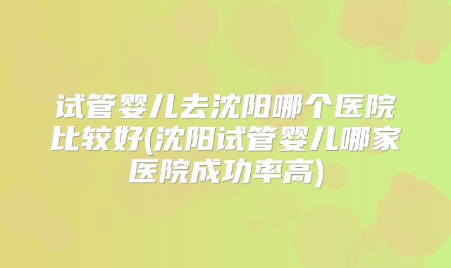 试管婴儿去沈阳哪个医院比较好(沈阳试管婴儿哪家医院成功率高)