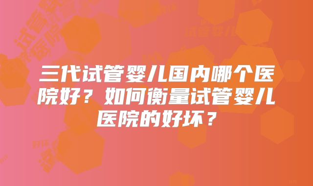 三代试管婴儿国内哪个医院好？如何衡量试管婴儿医院的好坏？