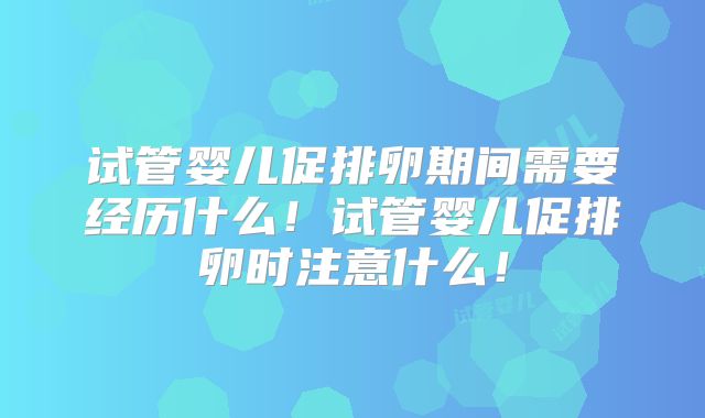 试管婴儿促排卵期间需要经历什么!试管婴儿促排卵时注意什么!
