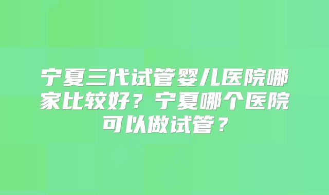 宁夏三代试管婴儿医院哪家比较好？宁夏哪个医院可以做试管？
