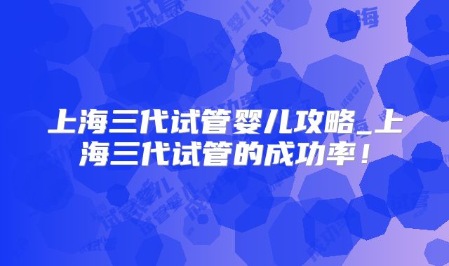上海三代试管婴儿攻略_上海三代试管的成功率！