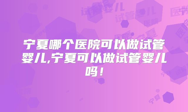 宁夏哪个医院可以做试管婴儿,宁夏可以做试管婴儿吗!