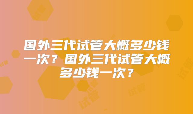 国外三代试管大概多少钱一次？国外三代试管大概多少钱一次？