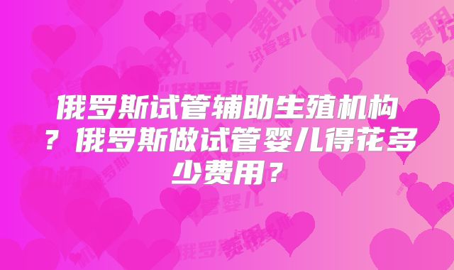 俄罗斯试管辅助生殖机构？俄罗斯做试管婴儿得花多少费用？