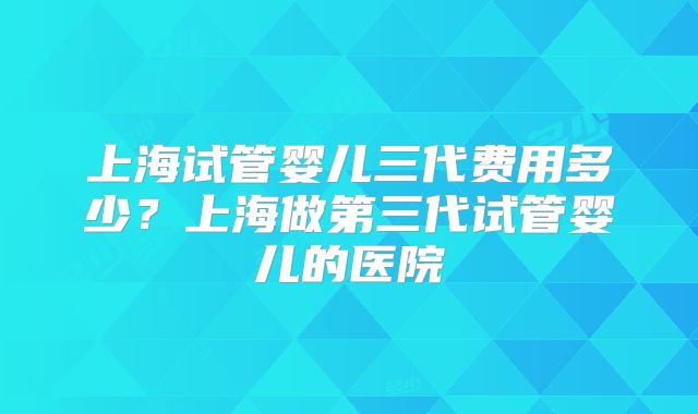 上海试管婴儿三代费用多少?上海做第三代试管婴儿的医院