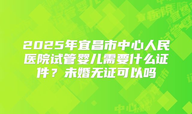 2025年宜昌市中心人民医院试管婴儿需要什么证件?未婚无证可以吗
