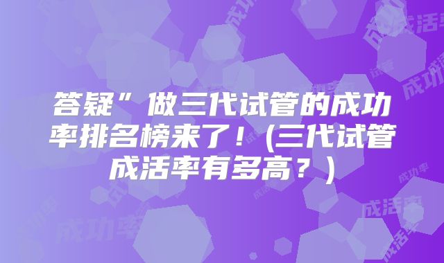 答疑”做三代试管的成功率排名榜来了！(三代试管成活率有多高？)