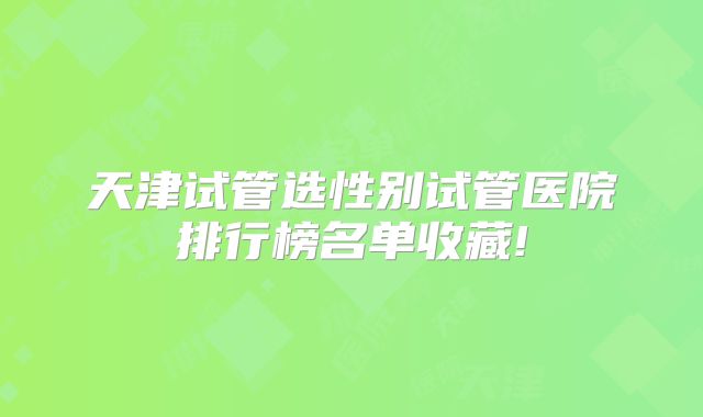 天津试管选性别试管医院排行榜名单收藏!