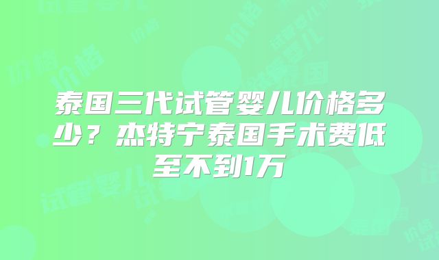泰国三代试管婴儿价格多少？杰特宁泰国手术费低至不到1万