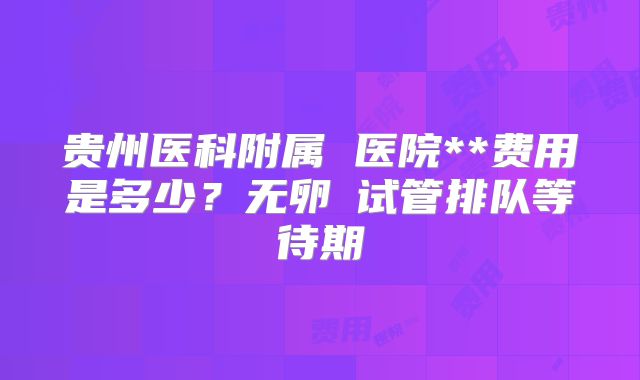 贵州医科附属 医院**费用是多少？无卵�试管排队等待期