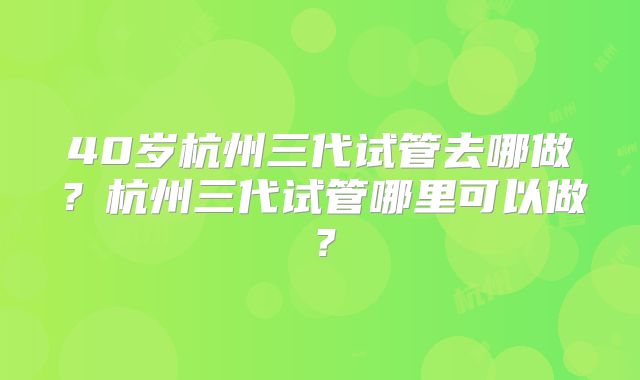 40岁杭州三代试管去哪做?杭州三代试管哪里可以做?