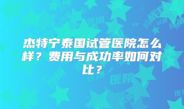 杰特宁泰国试管医院怎么样？费用与成功率如何对比？
