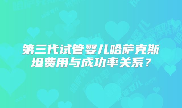 第三代试管婴儿哈萨克斯坦费用与成功率关系？