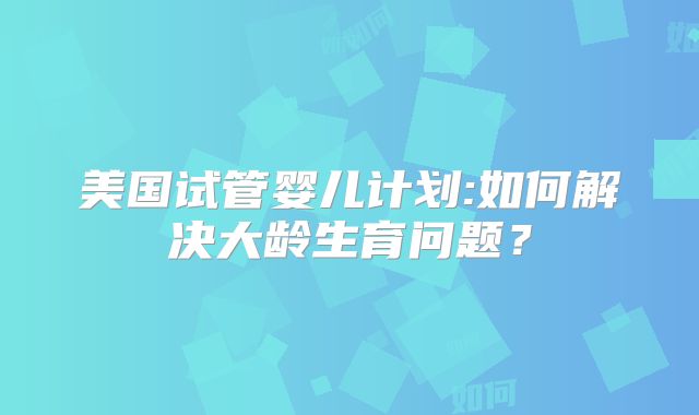 美国试管婴儿计划:如何解决大龄生育问题？