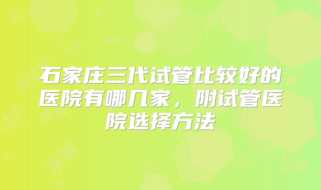 石家庄三代试管比较好的医院有哪几家,附试管医院选择方法